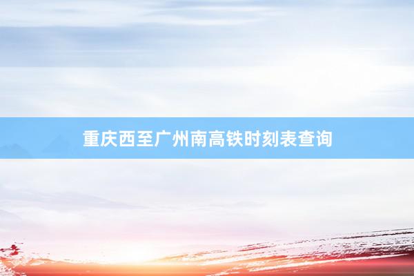 重庆西至广州南高铁时刻表查询